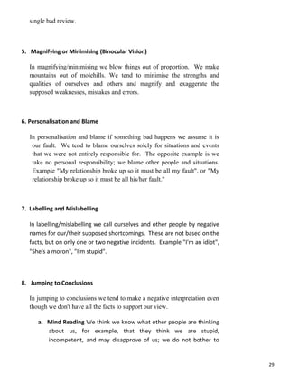 29
single bad review.
5. Magnifying or Minimising (Binocular Vision)
In magnifying/minimising we blow things out of proportion. We make
mountains out of molehills. We tend to minimise the strengths and
qualities of ourselves and others and magnify and exaggerate the
supposed weaknesses, mistakes and errors.
6. Personalisation and Blame
In personalisation and blame if something bad happens we assume it is
our fault. We tend to blame ourselves solely for situations and events
that we were not entirely responsible for. The opposite example is we
take no personal responsibility; we blame other people and situations.
Example "My relationship broke up so it must be all my fault", or "My
relationship broke up so it must be all his/her fault."
7. Labelling and Mislabelling
In labelling/mislabelling we call ourselves and other people by negative
names for our/their supposed shortcomings. These are not based on the
facts, but on only one or two negative incidents. Example "I'm an idiot",
"She's a moron", "I'm stupid".
8. Jumping to Conclusions
In jumping to conclusions we tend to make a negative interpretation even
though we don't have all the facts to support our view.
a. Mind Reading We think we know what other people are thinking
about us, for example, that they think we are stupid,
incompetent, and may disapprove of us; we do not bother to
 