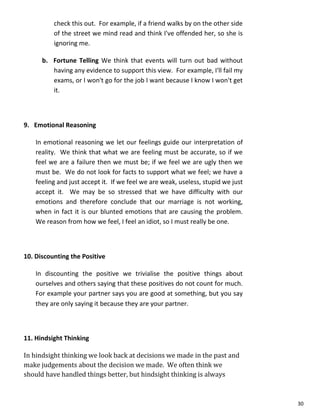 30
check this out. For example, if a friend walks by on the other side
of the street we mind read and think I've offended her, so she is
ignoring me.
b. Fortune Telling We think that events will turn out bad without
having any evidence to support this view. For example, I'll fail my
exams, or I won't go for the job I want because I know I won't get
it.
9. Emotional Reasoning
In emotional reasoning we let our feelings guide our interpretation of
reality. We think that what we are feeling must be accurate, so if we
feel we are a failure then we must be; if we feel we are ugly then we
must be. We do not look for facts to support what we feel; we have a
feeling and just accept it. If we feel we are weak, useless, stupid we just
accept it. We may be so stressed that we have difficulty with our
emotions and therefore conclude that our marriage is not working,
when in fact it is our blunted emotions that are causing the problem.
We reason from how we feel, I feel an idiot, so I must really be one.
10. Discounting the Positive
In discounting the positive we trivialise the positive things about
ourselves and others saying that these positives do not count for much.
For example your partner says you are good at something, but you say
they are only saying it because they are your partner.
11. Hindsight Thinking
In hindsight thinking we look back at decisions we made in the past and
make judgements about the decision we made. We often think we
should have handled things better, but hindsight thinking is always
 