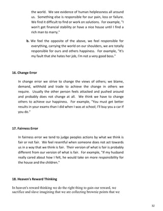 32
the world. We see evidence of human helplessness all around
us. Something else is responsible for our pain, loss or failure.
We find it difficult to find or work on solutions. For example, "I
won't get financial stability or have a nice house until I find a
rich man to marry."
b. We feel the opposite of the above, we feel responsible for
everything, carrying the world on our shoulders, we are totally
responsible for ours and others happiness. For example, "It's
my fault that she hates her job, I'm not a very good boss."
16. Change Error
In change error we strive to change the views of others; we blame,
demand, withhold and trade to achieve the change in others we
require. Usually the other person feels attacked and pushed around
and probably does not change at all. We think we have to change
others to achieve our happiness. For example, "You must get better
results in your exams than I did when I was at school; I'll buy you a car if
you do."
17. Fairness Error
In fairness error we tend to judge peoples actions by what we think is
fair or not fair. We feel resentful when someone does not act towards
us in a way that we think is fair. Their version of what is fair is probably
different from our version of what is fair. For example, "If my husband
really cared about how I felt, he would take on more responsibility for
the house and the children."
18. Heaven's Reward Thinking
In heaven's reward thinking we do the right thing to gain our reward, we
sacrifice and slave imagining that we are collecting brownie points that we
 