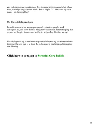33
can cash in some day, making our decisions and actions around what others
need, often ignoring our own needs. For example, "If I look after my own
needs I am being selfish."
19. Unrealistic Comparisons
In unfair comparisons we compare ourselves to other people, work
colleagues etc, and view them as being more successful, better at coping than
we are, are happier than we are, and better at handling life than we are.
Identifying thinking errors is one step towards improving our stress resistant
thinking; the next step is to learn the techniques to challenge and restructure
our thinking.
Click here to be taken to Stressful Core Beliefs
 