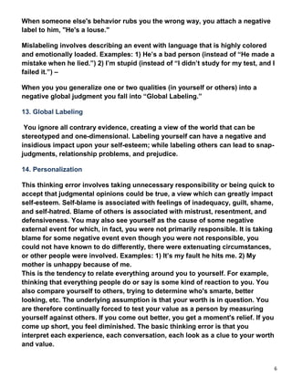 6
When someone else's behavior rubs you the wrong way, you attach a negative
label to him, "He's a louse."
Mislabeling involves describing an event with language that is highly colored
and emotionally loaded. Examples: 1) He’s a bad person (instead of “He made a
mistake when he lied.”) 2) I’m stupid (instead of “I didn’t study for my test, and I
failed it.”) –
When you you generalize one or two qualities (in yourself or others) into a
negative global judgment you fall into “Global Labeling.”
13. Global Labeling
You ignore all contrary evidence, creating a view of the world that can be
stereotyped and one-dimensional. Labeling yourself can have a negative and
insidious impact upon your self-esteem; while labeling others can lead to snap-
judgments, relationship problems, and prejudice.
14. Personalization
This thinking error involves taking unnecessary responsibility or being quick to
accept that judgmental opinions could be true, a view which can greatly impact
self-esteem. Self-blame is associated with feelings of inadequacy, guilt, shame,
and self-hatred. Blame of others is associated with mistrust, resentment, and
defensiveness. You may also see yourself as the cause of some negative
external event for which, in fact, you were not primarily responsible. It is taking
blame for some negative event even though you were not responsible, you
could not have known to do differently, there were extenuating circumstances,
or other people were involved. Examples: 1) It’s my fault he hits me. 2) My
mother is unhappy because of me.
This is the tendency to relate everything around you to yourself. For example,
thinking that everything people do or say is some kind of reaction to you. You
also compare yourself to others, trying to determine who's smarte, better
looking, etc. The underlying assumption is that your worth is in question. You
are therefore continually forced to test your value as a person by measuring
yourself against others. If you come out better, you get a moment's relief. If you
come up short, you feel diminished. The basic thinking error is that you
interpret each experience, each conversation, each look as a clue to your worth
and value.
 