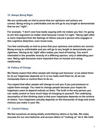 7
15. Always Being Right
We are continually on trial to prove that our opinions and actions are
correct. Being wrong is unthinkable and we will go to any length to demonstrate
that we are "right".
For example, “I don’t care how badly arguing with me makes you feel, I’m going
to win this argument no matter what because I know I’m right.” Being right often
is more important than the feelings of others around a person who engages in
this cognitive distortion, even loved ones.
You feel continually on trial to prove that your opinions and actions are correct.
Being wrong is unthinkable and you will go to any length to demonstrate your
rightness. Having to be 'right' often makes you hard of hearing. You aren't
interested in the possible veracity of a differing opinion, only in defending your
own. Being right becomes more important than an honest and caring
relationship.
16. Fallacy of Change
We falsely expect that other people will change just because: a) we asked them
to; b) our happiness depends on it; c) we really want them to; d) we can
manipulate them or control them to do so.
You expect that other people will change to suit you if you just pressure or
cajole them enough. You need to change people because your hopes for
happiness seem to depend entirely on them. The truth is the only person you
can really control or have much hope of changing is yourself. The underlying
assumption of this thinking style is that your happiness depends on the actions
of others. Your happiness actually depends on the thousands of large and small
choices you make in your life.
17. Control Fallacy
We feel ourselves as being totally controlled by others or by fate. We make
excuses for our own behavior and accuse others of "making us" do it. We hold
 