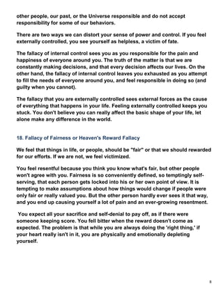 8
other people, our past, or the Universe responsible and do not accept
responsibility for some of our behaviors.
There are two ways we can distort your sense of power and control. If you feel
externally controlled, you see yourself as helpless, a victim of fate.
The fallacy of internal control sees you as you responsible for the pain and
happiness of everyone around you. The truth of the matter is that we are
constantly making decisions, and that every decision affects our lives. On the
other hand, the fallacy of internal control leaves you exhausted as you attempt
to fill the needs of everyone around you, and feel responsible in doing so (and
guilty when you cannot).
The fallacy that you are externally controlled sees external forces as the cause
of everything that happens in your life. Feeling externally controlled keeps you
stuck. You don't believe you can really affect the basic shape of your life, let
alone make any difference in the world.
18. Fallacy of Fairness or Heaven's Reward Fallacy
We feel that things in life, or people, should be "fair" or that we should rewarded
for our efforts. If we are not, we feel victimized.
You feel resentful because you think you know what's fair, but other people
won't agree with you. Fairness is so conveniently defined, so temptingly self-
serving, that each person gets locked into his or her own point of view. It is
tempting to make assumptions about how things would change if people were
only fair or really valued you. But the other person hardly ever sees it that way,
and you end up causing yourself a lot of pain and an ever-growing resentment.
You expect all your sacrifice and self-denial to pay off, as if there were
someone keeping score. You fell bitter when the reward doesn't come as
expected. The problem is that while you are always doing the 'right thing,' if
your heart really isn't in it, you are physically and emotionally depleting
yourself.
 