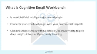 Copyright © 2018 FieldForcePro and/or its affiliates. All rights
reserved.
• Is an AI(Artificial Intelligence) powered plugin
• Connects your email exchanges with your Customers/Prospects
• Combines those Emails with Salesforce Opportunity data to give
deep insights into your Opportunity trending.
What is Cognitive Email Workbench
 