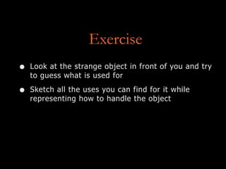 Exercise
• Look at the strange object in front of you and try
to guess what is used for
• Sketch all the uses you can find for it while
representing how to handle the object
 