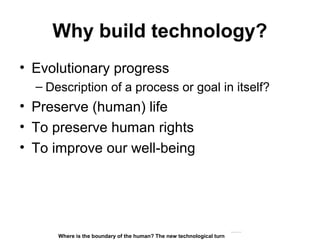 Why build technology?
• Evolutionary progress
– Description of a process or goal in itself?
• Preserve (human) life
• To preserve human rights
• To improve our well-being
Matthijs Pontier, Leiden, 27-2-2016
Where is the boundary of the human? The new technological turn
 