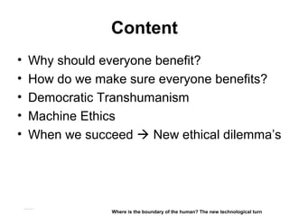 Content
• Why should everyone benefit?
• How do we make sure everyone benefits?
• Democratic Transhumanism
• Machine Ethics
• When we succeed  New ethical dilemma’s
Matthijs Pontier, Leiden, 27-2-2016
Where is the boundary of the human? The new technological turn
 