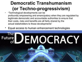 Democratic Transhumanism
(or Techno-progressivism)
• “Technological developments can be
profoundly empowering and emancipatory when they are regulated by
legitimate democratic and accountable authorities to ensure that
their costs, risks and benefits are all fairly shared by the
actual stakeholders to those developments”
• Equal access to human enhancement technologies
 