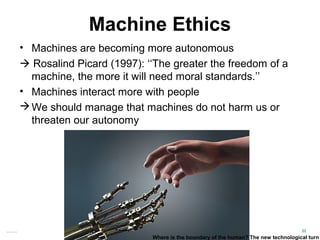Machine Ethics
• Machines are becoming more autonomous
 Rosalind Picard (1997): ‘‘The greater the freedom of a
machine, the more it will need moral standards.’’
• Machines interact more with people
We should manage that machines do not harm us or
threaten our autonomy
22Matthijs Pontier, Leiden, 27-2-2016
Where is the boundary of the human? The new technological turn
 