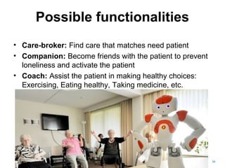 Possible functionalities
• Care-broker: Find care that matches need patient
• Companion: Become friends with the patient to prevent
loneliness and activate the patient
• Coach: Assist the patient in making healthy choices:
Exercising, Eating healthy, Taking medicine, etc.
24
 