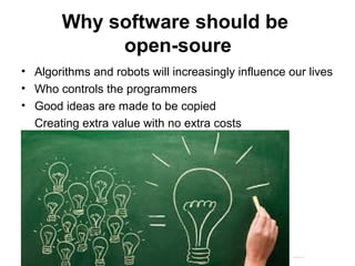 Why software should be
open-soure
• Algorithms and robots will increasingly influence our lives
• Who controls the programmers
• Good ideas are made to be copied
Creating extra value with no extra costs
Matthijs Pontier, Leiden, 27-2-2016
 