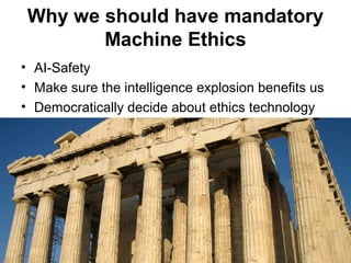 Why we should have mandatory
Machine Ethics
• AI-Safety
• Make sure the intelligence explosion benefits us
• Democratically decide about ethics technology
 
