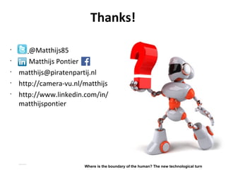 Thanks!
•
@Matthijs85
•
Matthijs Pontier
•
matthijs@piratenpartij.nl
•
http://camera-vu.nl/matthijs
•
http://www.linkedin.com/in/
matthijspontier
Matthijs Pontier, Leiden, 27-2-2016
Where is the boundary of the human? The new technological turn
 