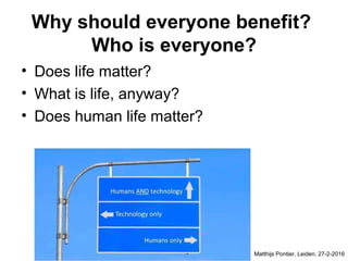Why should everyone benefit?
Who is everyone?
• Does life matter?
• What is life, anyway?
• Does human life matter?
Matthijs Pontier, Leiden, 27-2-2016
 