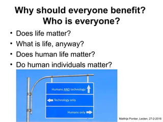 Why should everyone benefit?
Who is everyone?
• Does life matter?
• What is life, anyway?
• Does human life matter?
• Do human individuals matter?
Matthijs Pontier, Leiden, 27-2-2016
 