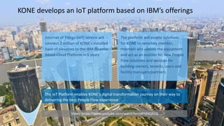 KONE develops an IoT platform based on IBM’s offerings
Internet of Things (IoT) service will
connect 2 million of KONE’s installed
base of elevators to the IBM Bluemix
based Cloud Platform in 5 years
The platform will enable solutions
for KONE to remotely monitor,
maintain and update the equipment
and act as an enabler for new People
Flow solutions and services for
building owners, tenants, users and
facility managers/partners
The IoT Platform enables KONE's digital transformation journey on their way to
delivering the best People Flow experience
Video: https://www.youtube.com/watch?v=VzPYifAQX1Q
 