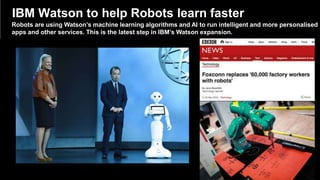 © 2014 International Business Machines Corporation 12
IBM Watson to help Robots learn faster
Robots are using Watson’s machine learning algorithms and AI to run intelligent and more personalised
apps and other services. This is the latest step in IBM’s Watson expansion.
 