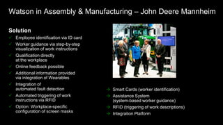 Solution
 Employee identification via ID card
 Worker guidance via step-by-step
visualization of work instructions
 Qualification directly
at the workplace
 Online feedback possible
 Additional information provided
via integration of Wearables
 Integration of
automated fault detection
 Automated triggering of work
instructions via RFID
 Option: Workplace-specific
configuration of screen masks
Technology
 Smart Cards (worker identification)
 Assistance System
(system-based worker guidance)
 RFID (triggering of work descriptions)
 Integration Platform
Watson in Assembly & Manufacturing – John Deere Mannheim
 