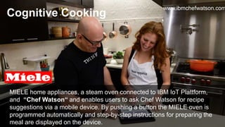 MIELE home appliances, a steam oven connected to IBM IoT Plattform,
and “Chef Watson“ and enables users to ask Chef Watson for recipe
suggestions via a mobile device. By pushing a button the MIELE oven is
programmed automatically and step-by-step instructions for preparing the
meal are displayed on the device.
Cognitive Cooking
www.ibmchefwatson.com
 