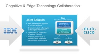 Cognitive & Edge Technology Collaboration
Joint Solution
• First of its kind joint approach
to IoT data analytics
• Enable immediate IoT analytics
at the edge of the network
• Collect data for longer term
analysis in the cloud
• Architectural approach to
address critical challenges
for distributed environments
Edge
(Cisco Router / UCS / Server)
IoT Device IoT Device
IBM Watson IoT
Platform, Business
Analytics and Cognition
Cisco Edge,
Fog Computing
& Edge Analytics
 