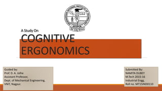 A Study On
COGNITIVE
ERGONOMICS
Guided by:
Prof. D. A. Jolhe
Assistant Professor,
Dept. of Mechanical Engineering,
VNIT, Nagpur.
Submitted By:
NAMITA DUBEY
M.Tech 2015-16
Industrial Engg,
Roll no. MT15IND0110
 