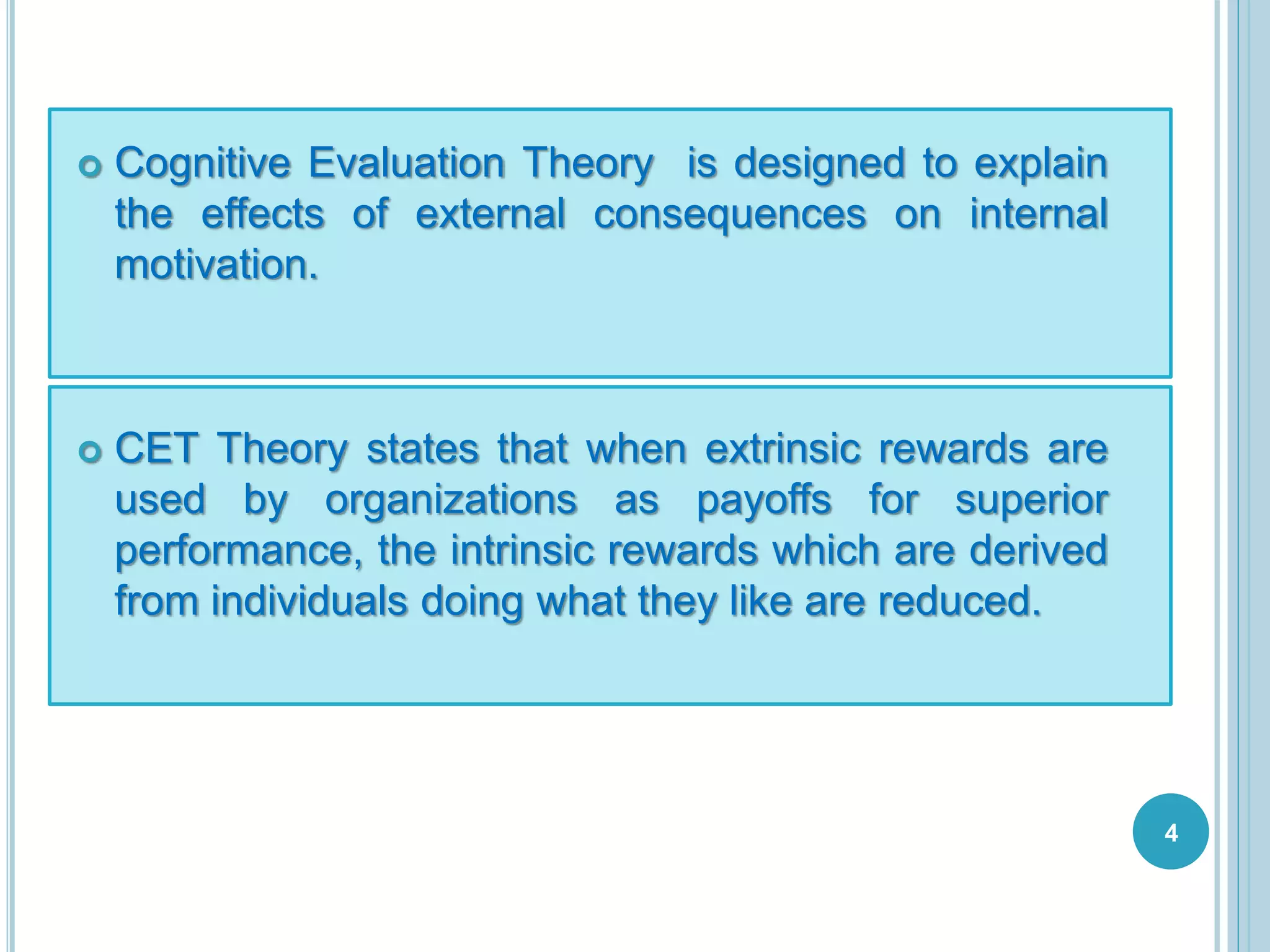  Cognitive Evaluation Theory is designed to explain
the effects of external consequences on internal
motivation.
CET Theory states that when extrinsic rewards are
used by organizations as payoffs for superior
performance, the intrinsic rewards which are derived
from individuals doing what they like are reduced.
4