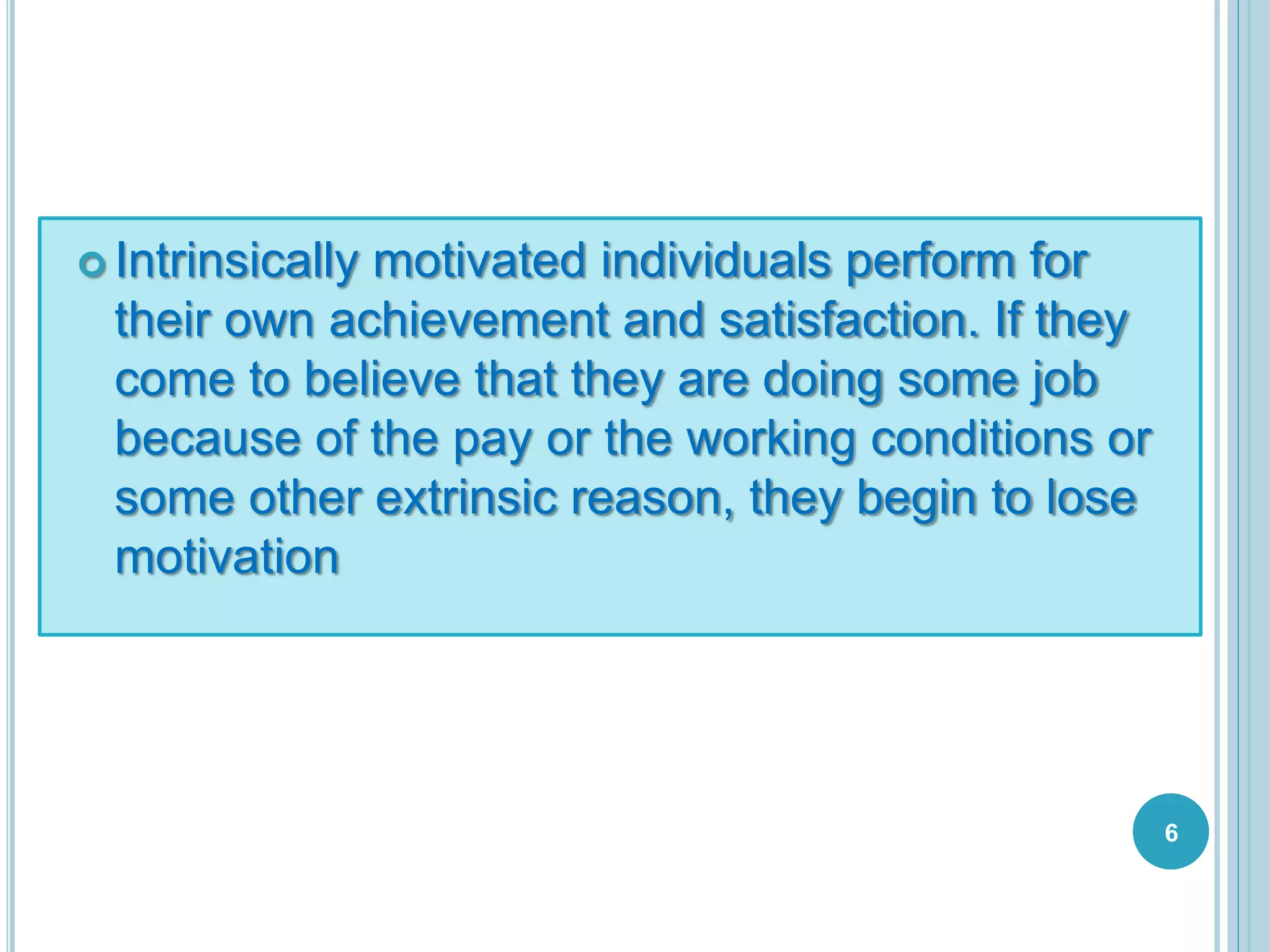  Intrinsically motivated individuals perform for
their own achievement and satisfaction. If they
come to believe that they are doing some job
because of the pay or the working conditions or
some other extrinsic reason, they begin to lose
motivation
6