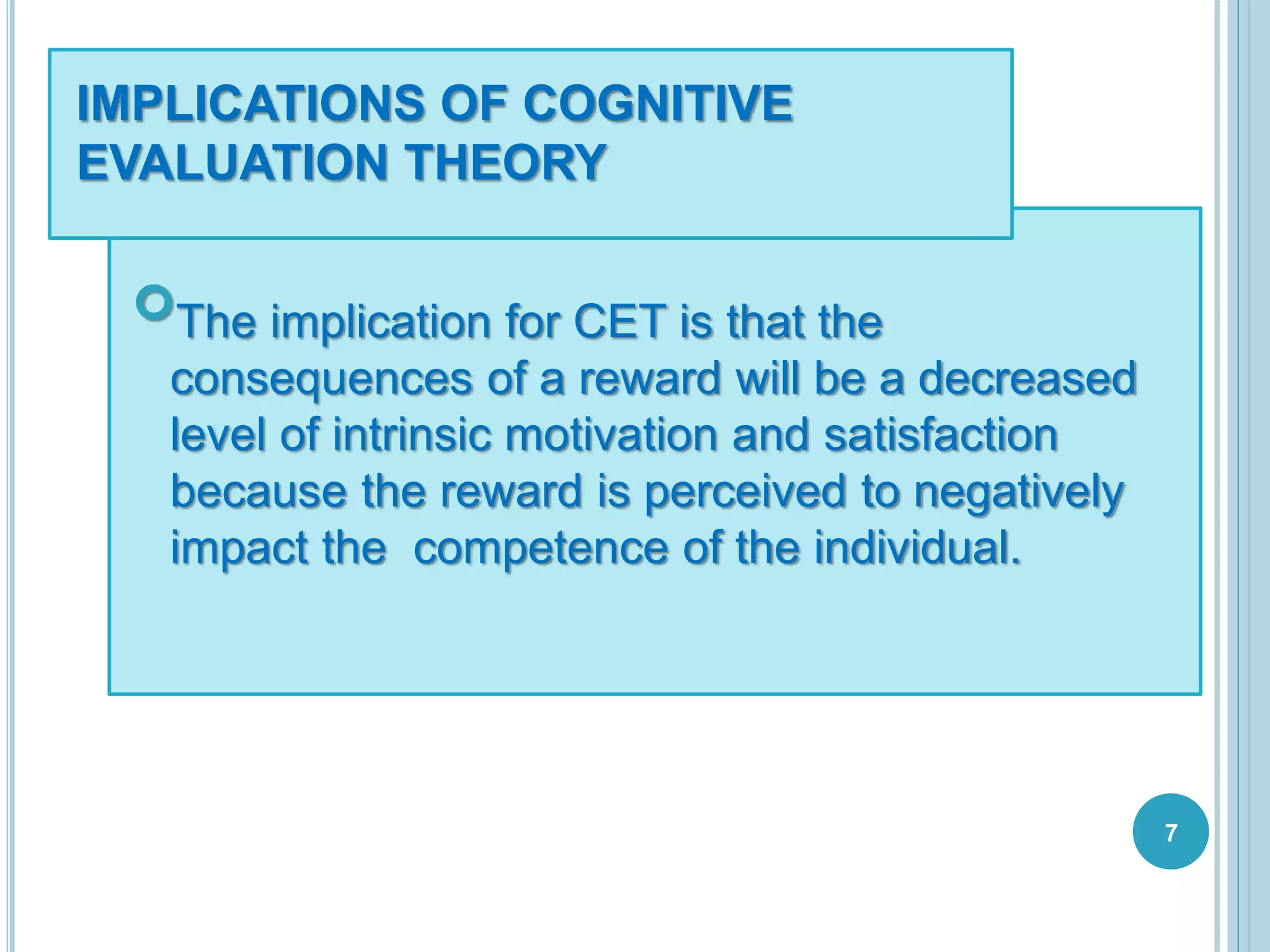 IMPLICATIONS OF COGNITIVE
EVALUATION THEORY
The implication for CET is that the
consequences of a reward will be a decreased
level of intrinsic motivation and satisfaction
because the reward is perceived to negatively
impact the competence of the individual.
7