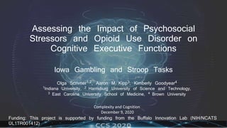 Assessing the Impact of Psychosocial
Stressors and Opioid Use Disorder on
Cognitive Executive Functions
Iowa Gambling and Stroop Tasks
Olga Scrivner1,2, Aaron M Kipp3, Kimberly Goodyear4
1Indiana University, 2 Harrisburg University of Science and Technology,
3 East Carolina University School of Medicine, 4 Brown University
Complexity and Cognition
December 9, 2020
Funding: This project is supported by funding from the Buffalo Innovation Lab (NIH/NCATS
UL1TR001412)
 