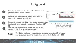 Background
Figure 1. 12 Month-ending Provisional
Counts of Drug Overdose
Deaths: United States [1]
1
The opioid epidemic in the United States is a
growing public health concern.
2 Physical and psychosocial stress can lead to
opioid use disorder (OUD) [2].
3
Substance misuse is shown to cause neurocognitive
impairment, e.g., cognitive executive functions (EF)
[3].
To obtain preliminary associations between psychosocial stressors
and executive cognitive functioning among individuals with OUD.
Goal
4
The role of psychosocial stress on EF in the
context of OUD is poorly understood.
 