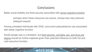 Conclusions
Better social stability and food security associated with worse cognitive function
perhaps when these resources are scarce, choose less risky behavior
(delayed reward)
Among untreated individuals with OUD, concurrent polysubstance use associated
with better cognitive function
Small sample size is a limitation, but food security, cannabis use, and drug use
stigma should be further explored given their potential influence on both hot and
cold executive function.
 