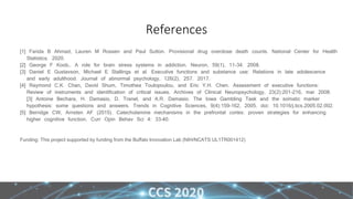 References
[1] Farida B Ahmad, Lauren M Rossen and Paul Sutton. Provisional drug overdose death counts. National Center for Health
Statistics. 2020.
[2] George F Koob,. A role for brain stress systems in addiction. Neuron, 59(1), 11-34. 2008.
[3] Daniel E Gustavson, Michael E Stallings et al. Executive functions and substance use: Relations in late adolescence
and early adulthood. Journal of abnormal psychology, 126(2), 257. 2017.
[4] Raymond C.K. Chan, David Shum, Timothea Toulopoulou, and Eric Y.H. Chen. Assessment of executive functions:
Review of instruments and identification of critical issues. Archives of Clinical Neuropsychology, 23(2):201–216, mar 2008.
[3] Antoine Bechara, H. Damasio, D. Tranel, and A.R. Damasio. The Iowa Gambling Task and the somatic marker
hypothesis: some questions and answers. Trends in Cognitive Sciences, 9(4):159–162, 2005. doi: 10.1016/j.tics.2005.02.002.
[5] Berridge CW, Arnsten AF (2015). Catecholamine mechanisms in the prefrontal cortex: proven strategies for enhancing
higher cognitive function. Curr Opin Behav Sci 4: 33–40.
Funding: This project supported by funding from the Buffalo Innovation Lab (NIH/NCATS UL1TR001412)
 