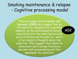 Smoking maintenance & relapse
- Cognitive processing model
This was supported by Hester and
Garavan (2005) who suggest that as
the addictive thoughts are in working
memory; so the environmental features
associated with the addiction are also
given attention and focused on – which
in turn leads to thoughts about the
addiction. They suggest that addictive
behaviours and cravings therefore
become self-perpetuating and this
maintains the addiction.
A02
 