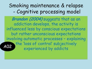 Smoking maintenance & relapse
- Cognitive processing model
Brandon (2004) suggests that as an
addiction develops, the activity is
influenced less by conscious expectations
but rather unconscious expectations
involving automatic processes – explaining
the „loss of control‟ subjectively
experienced by addictsA02
 
