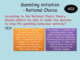 Gambling initiation
- Rational Choice
According to the Rational Choice theory
should addicts be able to make the decision
to stop the gambling behaviour entirely?
YES!
A02
If any activity is measured in
terms of its utility (i.e.,
benefit), then the individual
might reach a point whereby
life is so unpleasant and the
prospect of a better life
without the addictive
behaviour is so strong that
they choose to stop.
For example, if a gambler was
facing bankruptcy, losing
family, friends, facing prison
etc it is likely that eventually
the Rational Choice would be to
stop gambling – in theory this
would continue to be the
rational choice until the
situation changed
 