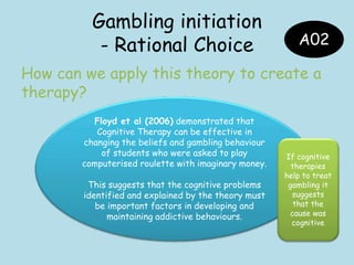 Gambling initiation
- Rational Choice
How can we apply this theory to create a
therapy?
A02
Floyd et al (2006) demonstrated that
Cognitive Therapy can be effective in
changing the beliefs and gambling behaviour
of students who were asked to play
computerised roulette with imaginary money.
This suggests that the cognitive problems
identified and explained by the theory must
be important factors in developing and
maintaining addictive behaviours.
If cognitive
therapies
help to treat
gambling it
suggests
that the
cause was
cognitive
 