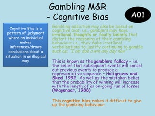 Gambling M&R
- Cognitive Bias
Gambling addiction may also be based on
cognitive bias, i.e., gamblers may have
irrational thoughts or faulty beliefs that
distort the reasoning of their gambling
behaviour i.e., they make irrational
verbalisations to justify continuing to gamble
such as; “I am due a win any day now”
This is known as the gamblers fallacy – i.e.,
the belief that subsequent events will cancel
out previous events to produce a
representative sequence – Holtgraves and
Skeel 1992. As well as the mistaken belief
that the probability of winning will increase
with the length of an on-going run of losses
(Wagenaar, 1988)
This cognitive bias makes it difficult to give
up the gambling behaviour.
A01
Cognitive Bias is a
pattern of judgment
where an individual
makes
inferences/draws
conclusions about a
situation in an illogical
way
 