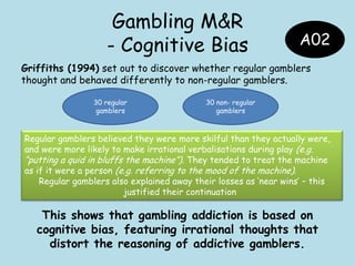 Gambling M&R
- Cognitive Bias
Griffiths (1994) set out to discover whether regular gamblers
thought and behaved differently to non-regular gamblers.
This shows that gambling addiction is based on
cognitive bias, featuring irrational thoughts that
distort the reasoning of addictive gamblers.
30 regular
gamblers
30 non- regular
gamblers
Regular gamblers believed they were more skilful than they actually were,
and were more likely to make irrational verbalisations during play (e.g.
“putting a quid in bluffs the machine”). They tended to treat the machine
as if it were a person (e.g. referring to the mood of the machine).
Regular gamblers also explained away their losses as „near wins‟ – this
justified their continuation
A02
 