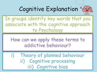 Cognitive Explanation
In groups identify key words that you
associate with the cognitive approach
to Psychology
How can we apply these terms to
addictive behaviour?
i) Theory of planned behaviour
ii) Cognitive processing
iii) Cognitive bias
 