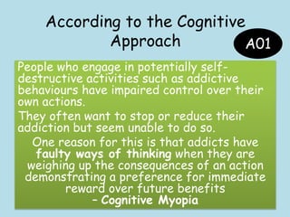 According to the Cognitive
Approach
• Addiction is due to dysfunctional beliefs
(e.g. A belief that they can‟t get through
the day without engaging in their addictive
activity)
• Maladaptive thoughts may link to mood
• Incapability of controlling the addiction
• Positive consequences outweigh negative
• Has formed the basis for lots of very
successful treatments
A01
People who engage in potentially self-
destructive activities such as addictive
behaviours have impaired control over their
own actions.
They often want to stop or reduce their
addiction but seem unable to do so.
One reason for this is that addicts have
faulty ways of thinking when they are
weighing up the consequences of an action
demonstrating a preference for immediate
reward over future benefits
– Cognitive Myopia
 
