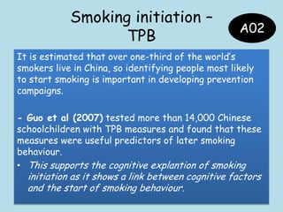 Smoking initiation –
TPB
It is estimated that over one-third of the world‟s
smokers live in China, so identifying people most likely
to start smoking is important in developing prevention
campaigns.
- Guo et al (2007) tested more than 14,000 Chinese
schoolchildren with TPB measures and found that these
measures were useful predictors of later smoking
behaviour.
• This supports the cognitive explantion of smoking
initiation as it shows a link between cognitive factors
and the start of smoking behaviour.
A02
 