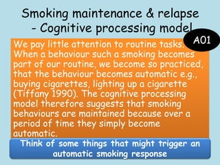 Smoking maintenance & relapse
- Cognitive processing model
We pay little attention to routine tasks.
When a behaviour such a smoking becomes
part of our routine, we become so practiced,
that the behaviour becomes automatic e.g.,
buying cigarettes, lighting up a cigarette
(Tiffany 1990). The cognitive processing
model therefore suggests that smoking
behaviours are maintained because over a
period of time they simply become
automatic.
Think of some things that might trigger an
automatic smoking response
A01
 