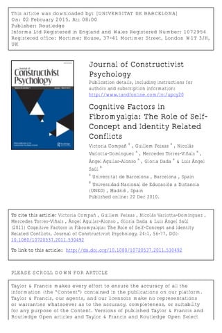 This article was downloaded by: [UNIVERSITAT DE BARCELONA]
On: 02 February 2015, At: 08:00
Publisher: Routledge
Informa Ltd Registered in England and Wales Registered Number: 1072954
Registered office: Mortimer House, 37-41 Mortimer Street, London W1T 3JH,
UK
Journal of Constructivist
Psychology
Publication details, including instructions for
authors and subscription information:
http://www.tandfonline.com/loi/upcy20
Cognitive Factors in
Fibromyalgia: The Role of Self-
Concept and Identity Related
Conflicts
Victoria Compañ
a
, Guillem Feixas
a
, Nicolás
Varlotta-Domínguez
a
, Mercedes Torres-Viñals
a
,
Ángel Aguilar-Alonso
a
, Gloria Dada
a
& Luís Ángel
Saúl
b
a
Universitat de Barcelona , Barcelona , Spain
b
Universidad Nacional de Educación a Distancia
(UNED) , Madrid , Spain
Published online: 22 Dec 2010.
To cite this article: Victoria Compañ , Guillem Feixas , Nicolás Varlotta-Domínguez ,
Mercedes Torres-Viñals , Ángel Aguilar-Alonso , Gloria Dada & Luís Ángel Saúl
(2011) Cognitive Factors in Fibromyalgia: The Role of Self-Concept and Identity
Related Conflicts, Journal of Constructivist Psychology, 24:1, 56-77, DOI:
10.1080/10720537.2011.530492
To link to this article: http://dx.doi.org/10.1080/10720537.2011.530492
PLEASE SCROLL DOWN FOR ARTICLE
Taylor & Francis makes every effort to ensure the accuracy of all the
information (the “Content”) contained in the publications on our platform.
Taylor & Francis, our agents, and our licensors make no representations
or warranties whatsoever as to the accuracy, completeness, or suitability
for any purpose of the Content. Versions of published Taylor & Francis and
Routledge Open articles and Taylor & Francis and Routledge Open Select
 