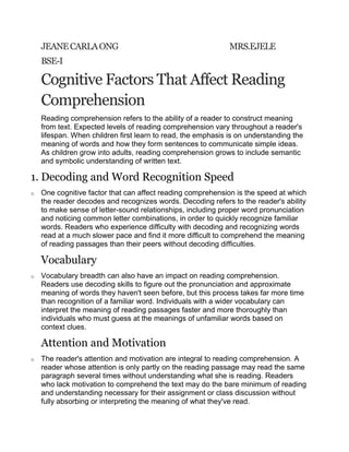 JEANE CARLA ONG                                                                  MRS.EJELE<br />BSE-I<br />Cognitive Factors That Affect Reading Comprehension<br />Reading comprehension refers to the ability of a reader to construct meaning from text. Expected levels of reading comprehension vary throughout a reader's lifespan. When children first learn to read, the emphasis is on understanding the meaning of words and how they form sentences to communicate simple ideas. As children grow into adults, reading comprehension grows to include semantic and symbolic understanding of written text.<br />Decoding and Word Recognition Speed<br />One cognitive factor that can affect reading comprehension is the speed at which the reader decodes and recognizes words. Decoding refers to the reader's ability to make sense of letter-sound relationships, including proper word pronunciation and noticing common letter combinations, in order to quickly recognize familiar words. Readers who experience difficulty with decoding and recognizing words read at a much slower pace and find it more difficult to comprehend the meaning of reading passages than their peers without decoding difficulties.<br />Vocabulary<br />Vocabulary breadth can also have an impact on reading comprehension. Readers use decoding skills to figure out the pronunciation and approximate meaning of words they haven't seen before, but this process takes far more time than recognition of a familiar word. Individuals with a wider vocabulary can interpret the meaning of reading passages faster and more thoroughly than individuals who must guess at the meanings of unfamiliar words based on context clues.<br />Attention and Motivation<br />The reader's attention and motivation are integral to reading comprehension. A reader whose attention is only partly on the reading passage may read the same paragraph several times without understanding what she is reading. Readers who lack motivation to comprehend the text may do the bare minimum of reading and understanding necessary for their assignment or class discussion without fully absorbing or interpreting the meaning of what they've read.<br />Quality of Reading Material<br />The quality of writing can also affect reading comprehension. Text that is poorly organized and difficult to understand can slow reading speed and significantly hinder reading comprehension. Poor-quality writing may slow decoding speed, as well as syntactic recognition and sentence comprehension. Poor-quality reading material can also cause readers to lose motivation while reading, which negatively affects the reader's comprehension of the text.<br />
