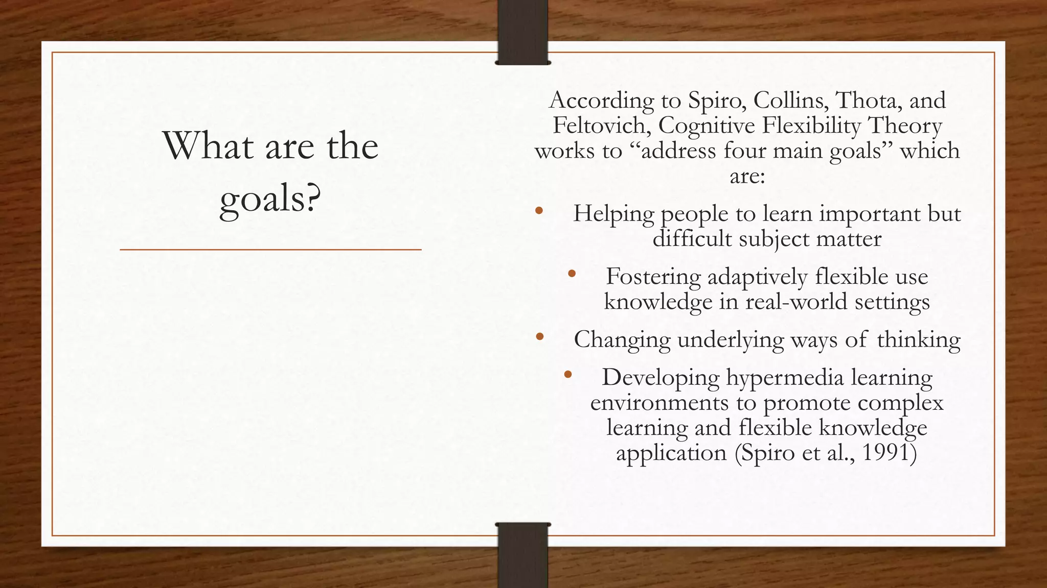 What are the
goals?
According to Spiro, Collins, Thota, and
Feltovich, Cognitive Flexibility Theory
works to “address four main goals” which
are:
• Helping people to learn important but
difficult subject matter
• Fostering adaptively flexible use
knowledge in real-world settings
• Changing underlying ways of thinking
• Developing hypermedia learning
environments to promote complex
learning and flexible knowledge
application (Spiro et al., 1991)
 