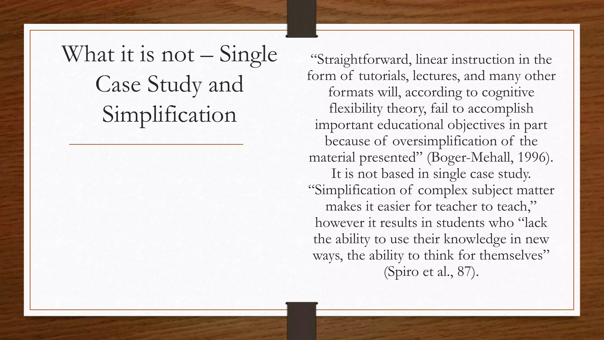 What it is not – Single
Case Study and
Simplification
“Straightforward, linear instruction in the
form of tutorials, lectures, and many other
formats will, according to cognitive
flexibility theory, fail to accomplish
important educational objectives in part
because of oversimplification of the
material presented” (Boger-Mehall, 1996).
It is not based in single case study.
“Simplification of complex subject matter
makes it easier for teacher to teach,”
however it results in students who “lack
the ability to use their knowledge in new
ways, the ability to think for themselves”
(Spiro et al., 87).
 
