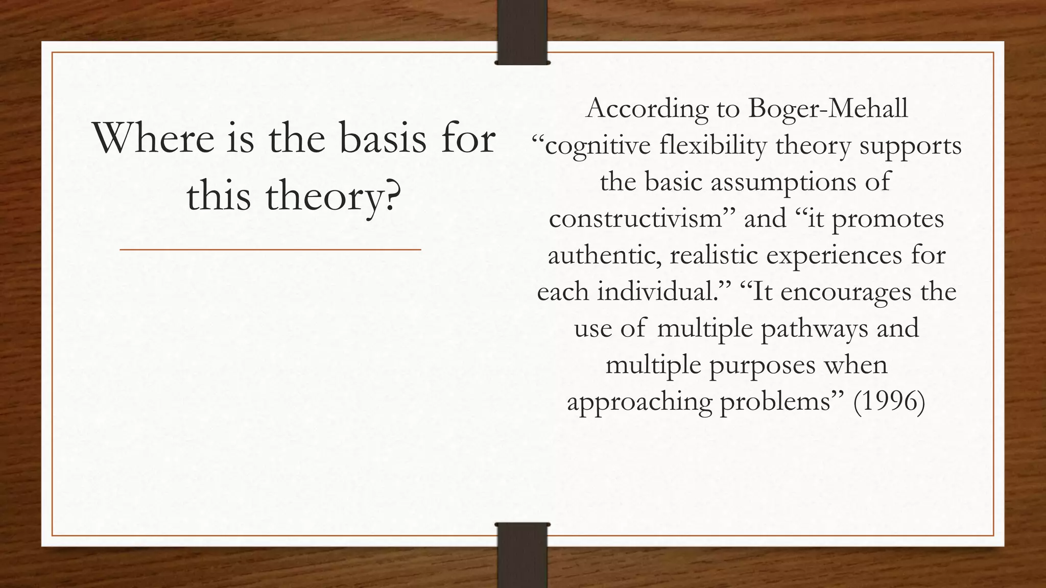 Where is the basis for
this theory?
According to Boger-Mehall
“cognitive flexibility theory supports
the basic assumptions of
constructivism” and “it promotes
authentic, realistic experiences for
each individual.” “It encourages the
use of multiple pathways and
multiple purposes when
approaching problems” (1996)
 