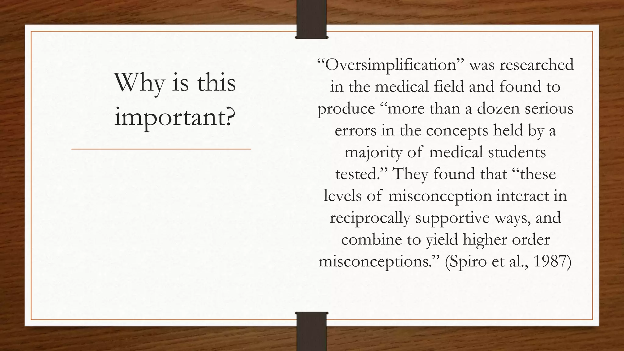 Why is this
important?
“Oversimplification” was researched
in the medical field and found to
produce “more than a dozen serious
errors in the concepts held by a
majority of medical students
tested.” They found that “these
levels of misconception interact in
reciprocally supportive ways, and
combine to yield higher order
misconceptions.” (Spiro et al., 1987)
 