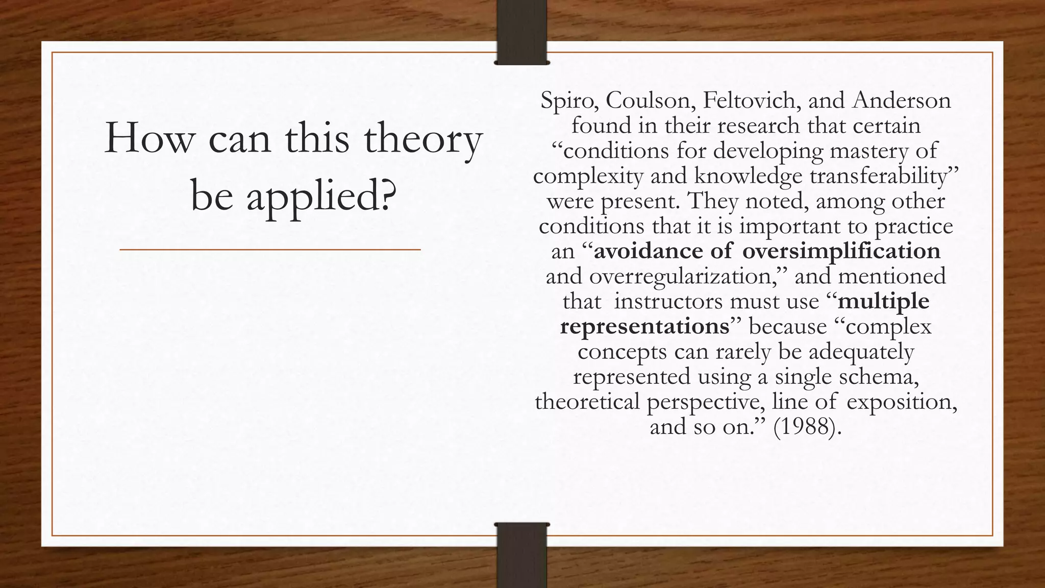 How can this theory
be applied?
Spiro, Coulson, Feltovich, and Anderson
found in their research that certain
“conditions for developing mastery of
complexity and knowledge transferability”
were present. They noted, among other
conditions that it is important to practice
an “avoidance of oversimplification
and overregularization,” and mentioned
that instructors must use “multiple
representations” because “complex
concepts can rarely be adequately
represented using a single schema,
theoretical perspective, line of exposition,
and so on.” (1988).
 