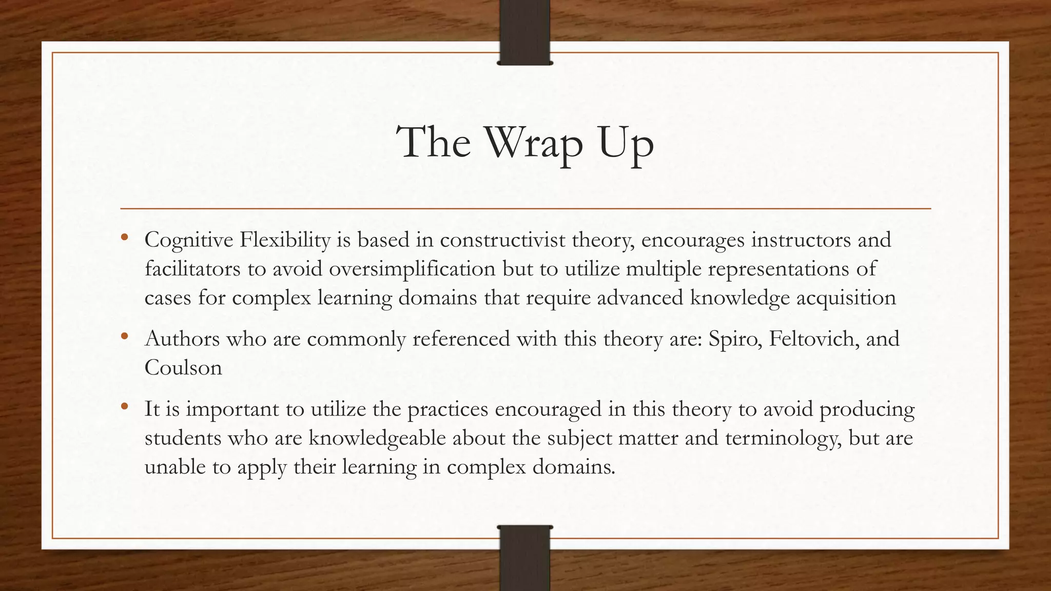 The Wrap Up
• Cognitive Flexibility is based in constructivist theory, encourages instructors and
facilitators to avoid oversimplification but to utilize multiple representations of
cases for complex learning domains that require advanced knowledge acquisition
• Authors who are commonly referenced with this theory are: Spiro, Feltovich, and
Coulson
• It is important to utilize the practices encouraged in this theory to avoid producing
students who are knowledgeable about the subject matter and terminology, but are
unable to apply their learning in complex domains.
 